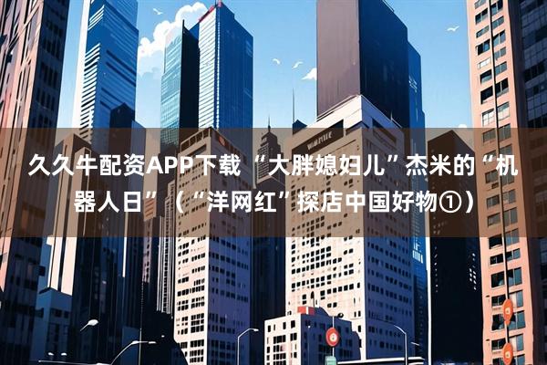 久久牛配资APP下载 “大胖媳妇儿”杰米的“机器人日”（“洋网红”探店中国好物①）