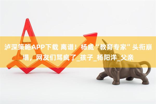 泸深策略APP下载 离谱！杨威“教育专家”头衔崩塌，网友们骂疯了_孩子_杨阳洋_父亲