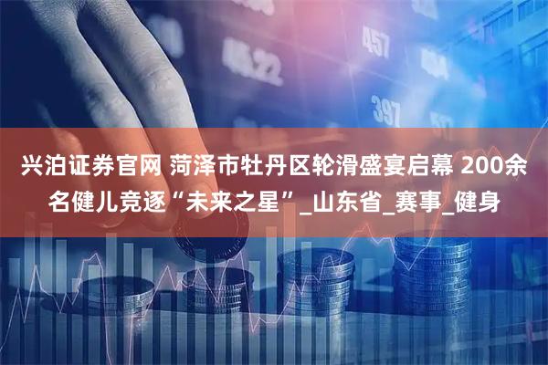 兴泊证券官网 菏泽市牡丹区轮滑盛宴启幕 200余名健儿竞逐“未来之星”_山东省_赛事_健身