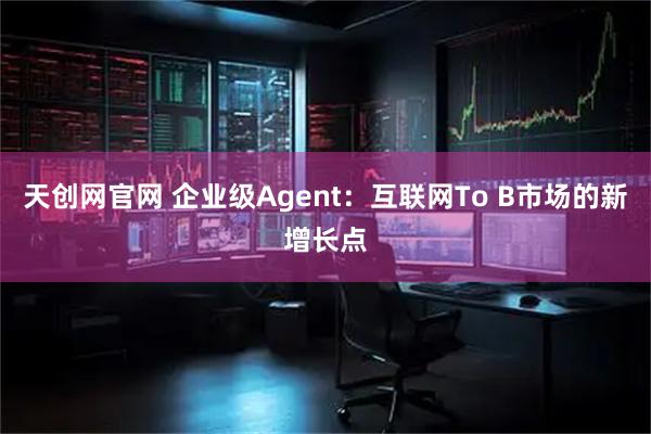 天创网官网 企业级Agent：互联网To B市场的新增长点