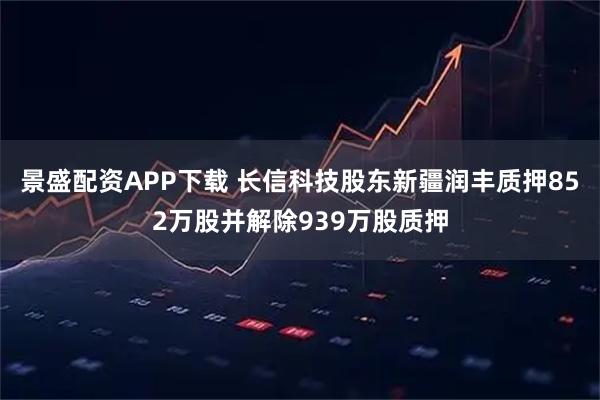 景盛配资APP下载 长信科技股东新疆润丰质押852万股并解除939万股质押