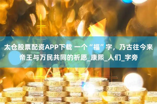 太仓股票配资APP下载 一个“福”字，乃古往今来帝王与万民共同的祈愿_康熙_人们_字旁