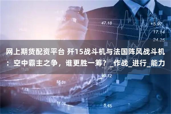 网上期货配资平台 歼15战斗机与法国阵风战斗机：空中霸主之争，谁更胜一筹？_作战_进行_能力