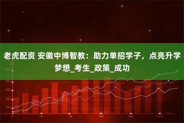 老虎配资 安徽中博智教：助力单招学子，点亮升学梦想_考生_政策_成功