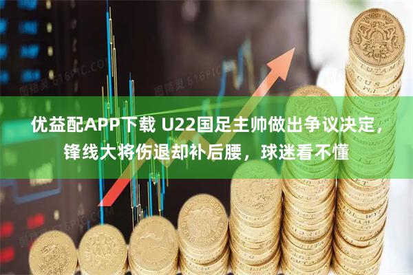 优益配APP下载 U22国足主帅做出争议决定，锋线大将伤退却补后腰，球迷看不懂