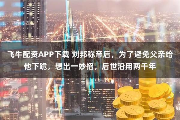 飞牛配资APP下载 刘邦称帝后，为了避免父亲给他下跪，想出一妙招，后世沿用两千年