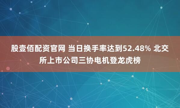 股壹佰配资官网 当日换手率达到52.48% 北交所上市公司三协电机登龙虎榜