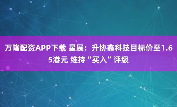 万隆配资APP下载 星展：升协鑫科技目标价至1.65港元 维持“买入”评级