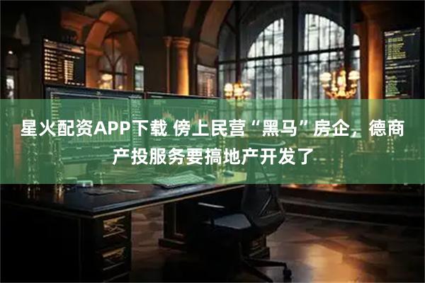 星火配资APP下载 傍上民营“黑马”房企，德商产投服务要搞地产开发了