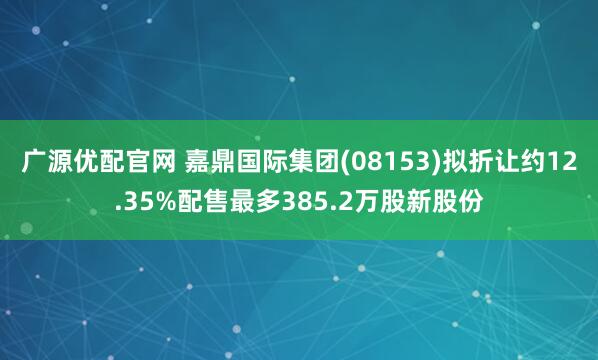 广源优配官网 嘉鼎国际集团(08153)拟折让约12.35%配售最多385.2万股新股份