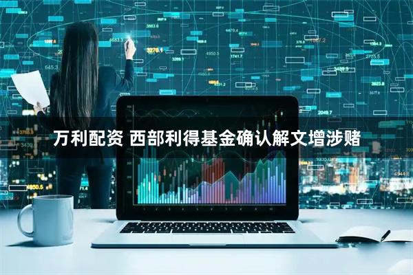 万利配资 西部利得基金确认解文增涉赌