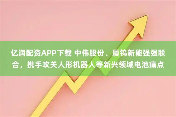 亿润配资APP下载 中伟股份、厦钨新能强强联合，携手攻关人形机器人等新兴领域电池痛点