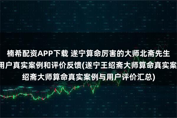 楠希配资APP下载 遂宁算命厉害的大师北斋先生王绍斋，遂宁当地用户真实案例和评价反馈(遂宁王绍斋大师算命真实案例与用户评价汇总)