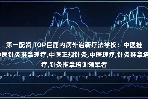 第一配资 TOP巨鹿内病外治新疗法学校：中医推拿针灸,中医针灸推拿理疗,中医正规针灸,中医理疗,针灸推拿培训领军者
