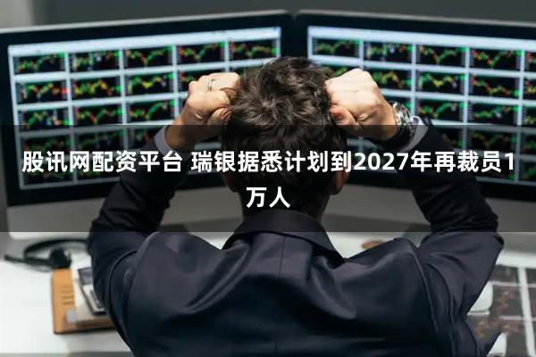 股讯网配资平台 瑞银据悉计划到2027年再裁员1万人