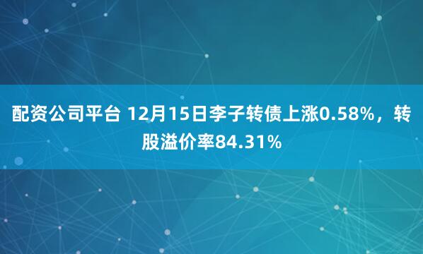 配资公司平台 12月15日李子转债上涨0.58%，转股溢价率84.31%
