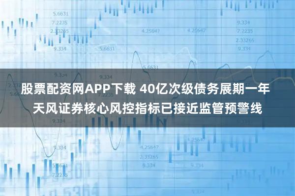 股票配资网APP下载 40亿次级债务展期一年 天风证券核心风控指标已接近监管预警线