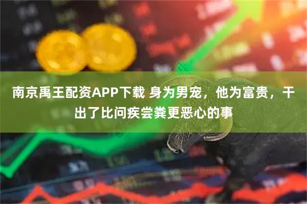 南京禹王配资APP下载 身为男宠，他为富贵，干出了比问疾尝粪更恶心的事