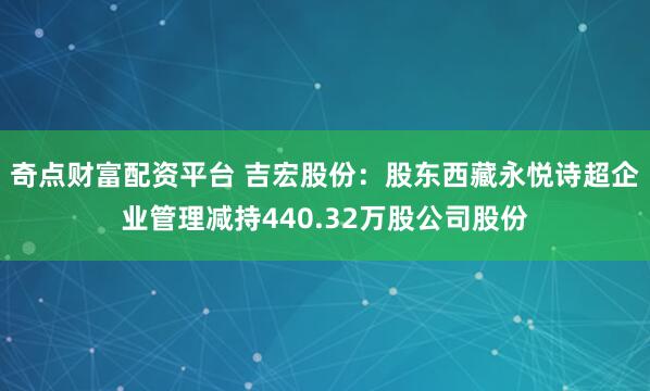 奇点财富配资平台 吉宏股份：股东西藏永悦诗超企业管理减持440.32万股公司股份