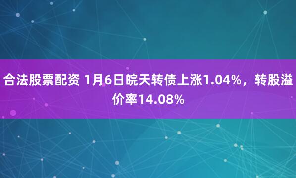 合法股票配资 1月6日皖天转债上涨1.04%,转股溢价率14.08%