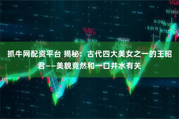 抓牛网配资平台 揭秘：古代四大美女之一的王昭君——美貌竟然和一口井水有关