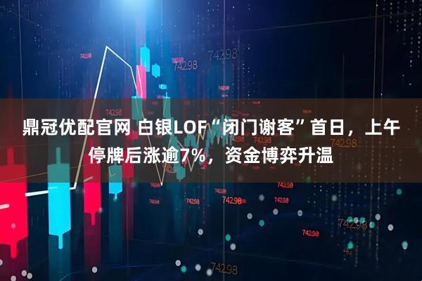 鼎冠优配官网 白银LOF“闭门谢客”首日，上午停牌后涨逾7%，资金博弈升温