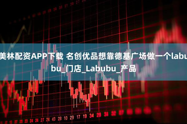 美林配资APP下载 名创优品想靠德基广场做一个labubu_门店_Labubu_产品