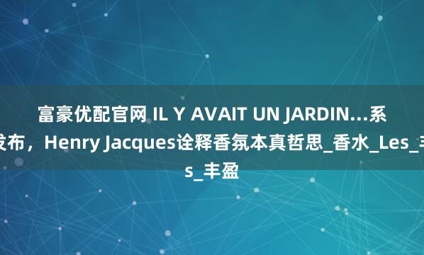 富豪优配官网 IL Y AVAIT UN JARDIN...系列发布，Henry Jacques诠释香氛本真哲思_香水_Les_丰盈