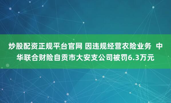 炒股配资正规平台官网 因违规经营农险业务  中华联合财险自贡市大安支公司被罚6.3万元