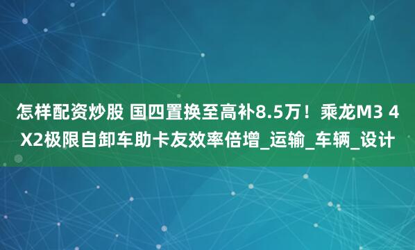 怎样配资炒股 国四置换至高补8.5万！乘龙M3 4X2极限自卸车助卡友效率倍增_运输_车辆_设计