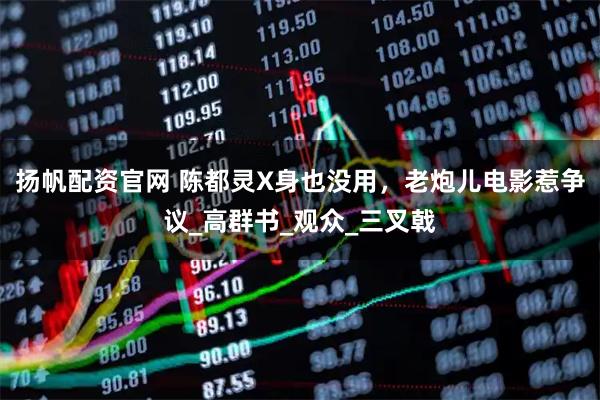 扬帆配资官网 陈都灵X身也没用，老炮儿电影惹争议_高群书_观众_三叉戟