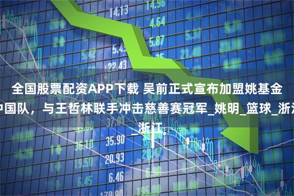 全国股票配资APP下载 吴前正式宣布加盟姚基金中国队，与王哲林联手冲击慈善赛冠军_姚明_篮球_浙江